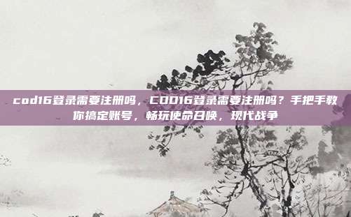 cod16登录需要注册吗，COD16登录需要注册吗？手把手教你搞定账号，畅玩使命召唤，现代战争