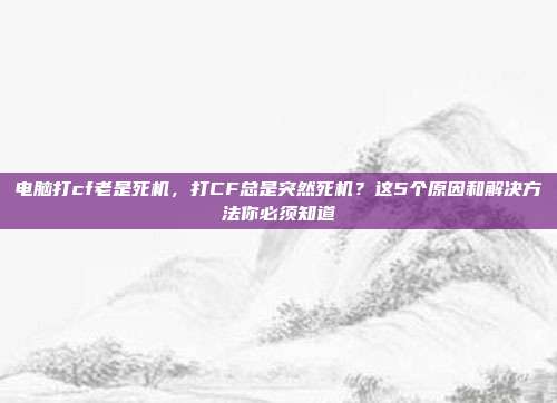 电脑打cf老是死机,打CF总是突然死机?这5个原因和解决方法你必须知道