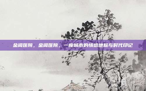金阊医院,金阊医院,一座城市的情感地标与时代印记
