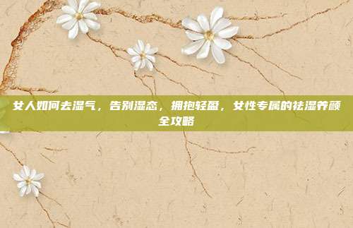 女人如何去湿气,告别湿态,拥抱轻盈,女性专属的祛湿养颜全攻略
