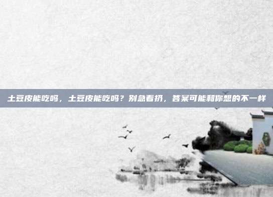 土豆皮能吃吗,土豆皮能吃吗?别急着扔,答案可能和你想的不一样