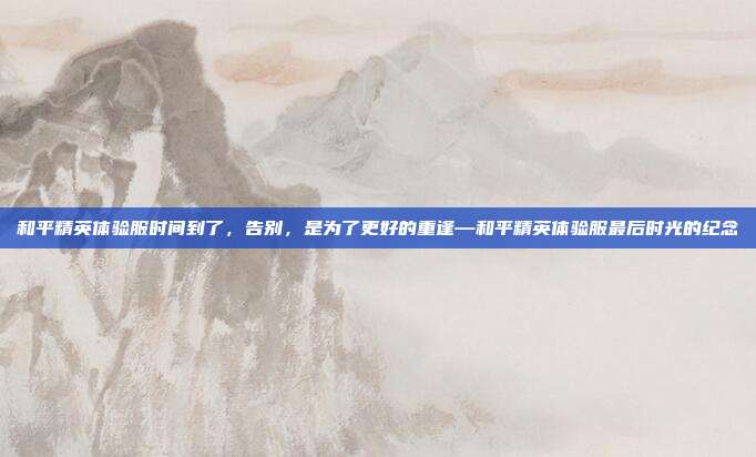 和平精英体验服时间到了,告别,是为了更好的重逢—和平精英体验服最后时光的纪念