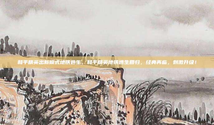 和平精英出新模式地铁逃生,和平精英地铁逃生回归,经典再临,刺激升级!
