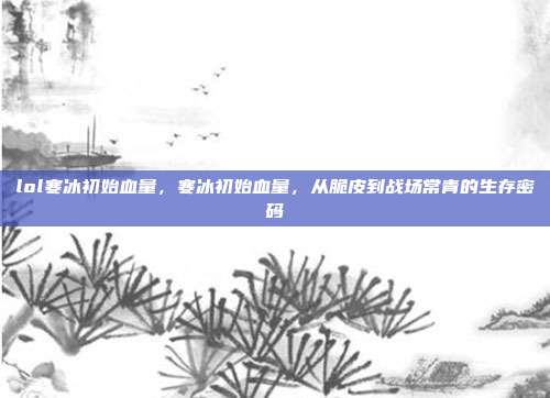 lol寒冰初始血量,寒冰初始血量,从脆皮到战场常青的生存密码