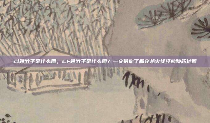 cf跳竹子是什么图,CF跳竹子是什么图?一文带你了解穿越火线经典跳跃地图
