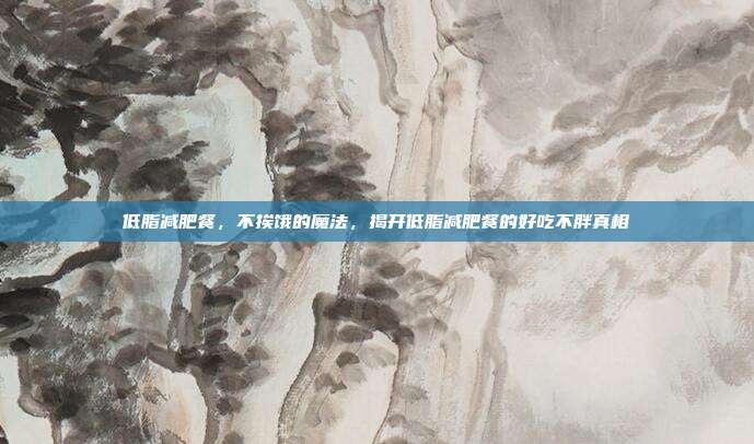 低脂减肥餐,不挨饿的魔法,揭开低脂减肥餐的好吃不胖真相