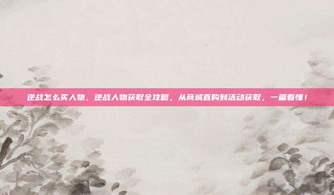 逆战怎么买人物,逆战人物获取全攻略,从商城直购到活动获取,一篇看懂!