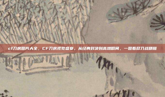 cf刀房图片大全,CF刀房视觉盛宴,从经典对决到高燃瞬间,一图看尽刀战精髓