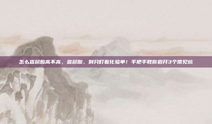 怎么查尿酸高不高,查尿酸,别只盯着化验单!手把手教你避开3个常见坑
