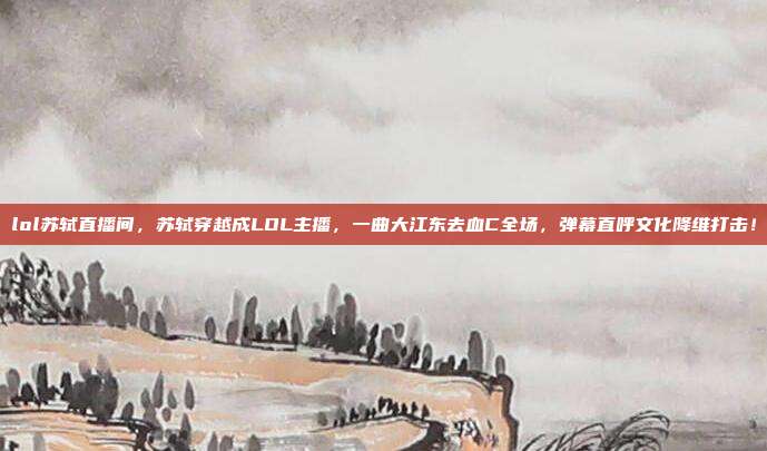 lol苏轼直播间,苏轼穿越成LOL主播,一曲大江东去血C全场,弹幕直呼文化降维打击!