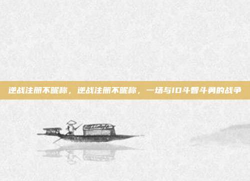 逆战注册不昵称，逆战注册不昵称，一场与ID斗智斗勇的战争