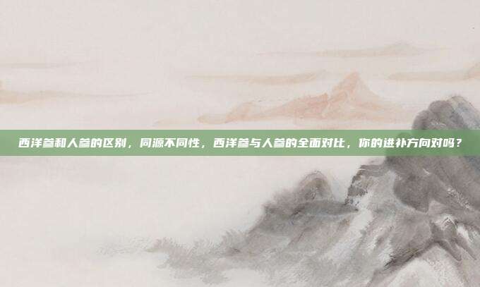 西洋参和人参的区别,同源不同性,西洋参与人参的全面对比,你的进补方向对吗?