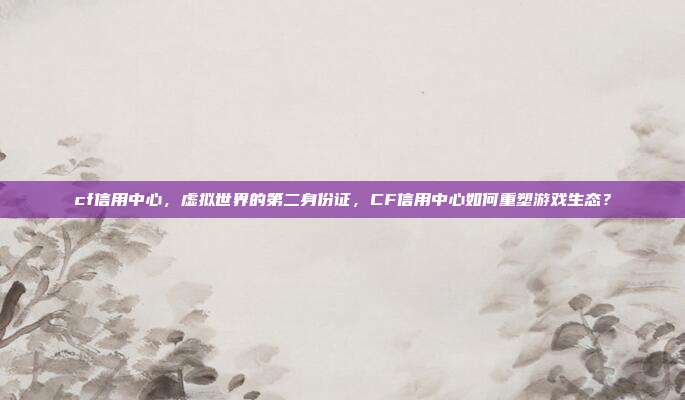 cf信用中心,虚拟世界的第二身份证,CF信用中心如何重塑游戏生态?