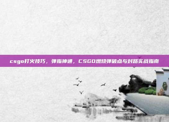 csgo打火技巧,弹指神通,CSGO燃烧弹破点与封路实战指南