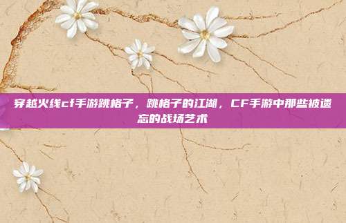 穿越火线cf手游跳格子,跳格子的江湖,CF手游中那些被遗忘的战场艺术