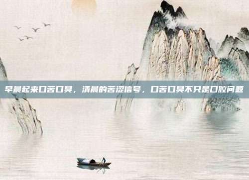 早晨起来口苦口臭,清晨的苦涩信号,口苦口臭不只是口腔问题