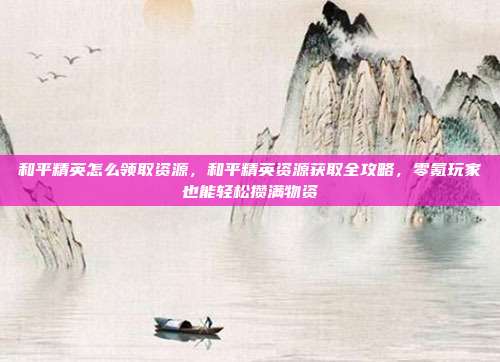 和平精英怎么领取资源,和平精英资源获取全攻略,零氪玩家也能轻松攒满物资