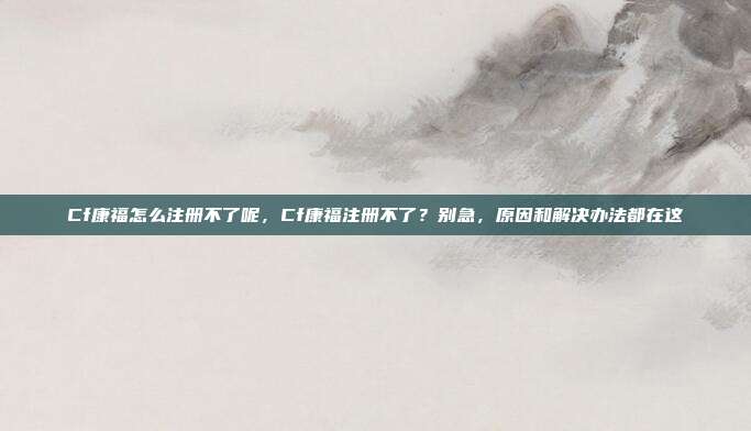Cf康福怎么注册不了呢，Cf康福注册不了？别急，原因和解决办法都在这