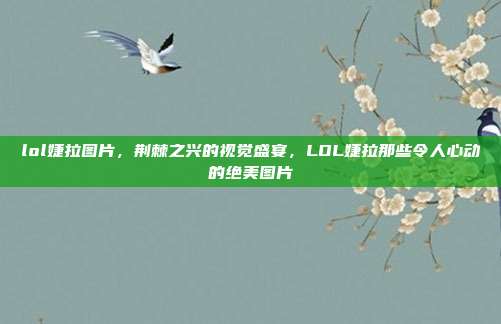 lol婕拉图片,荆棘之兴的视觉盛宴,LOL婕拉那些令人心动的绝美图片