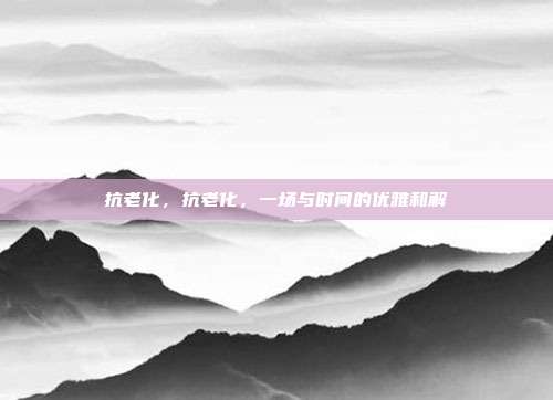 抗老化,抗老化,一场与时间的优雅和解