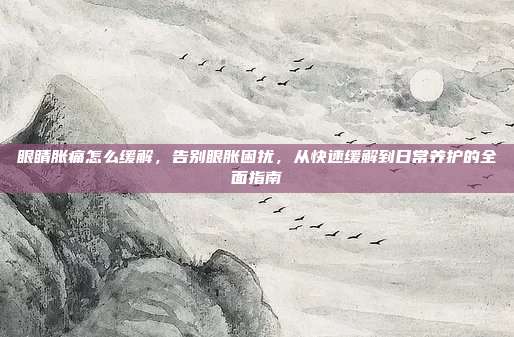 眼睛胀痛怎么缓解,告别眼胀困扰,从快速缓解到日常养护的全面指南