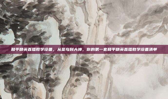 和平精英直播教学设备,从菜鸟到大神,你的第一套和平精英直播教学设备清单