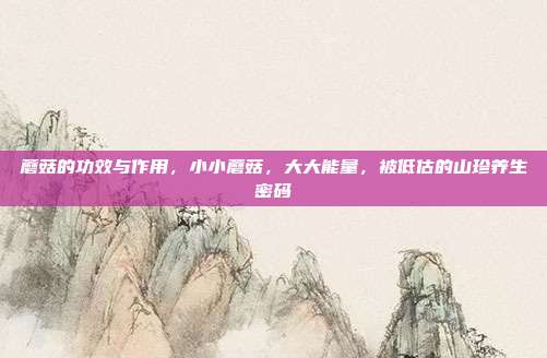 蘑菇的功效与作用,小小蘑菇,大大能量,被低估的山珍养生密码
