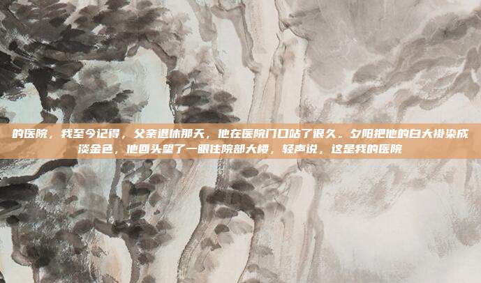 的医院,我至今记得,父亲退休那天,他在医院门口站了很久。夕阳把他的白大褂染成淡金色,他回头望了一眼住院部大楼,轻声说,这是我的医院