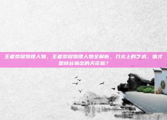 王者荣耀物理人物,王者荣耀物理人物全解析,刀尖上的艺术,谁才是峡谷输出的天花板?