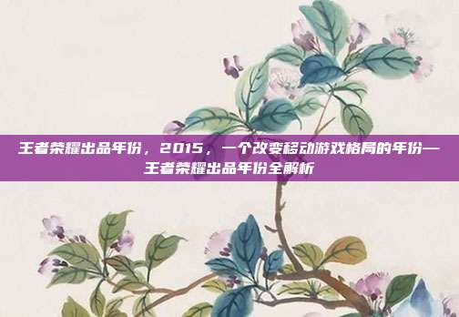 王者荣耀出品年份,2015,一个改变移动游戏格局的年份—王者荣耀出品年份全解析
