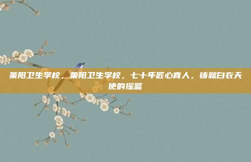 莱阳卫生学校,莱阳卫生学校,七十年匠心育人,铸就白衣天使的摇篮