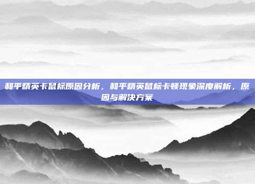 和平精英卡鼠标原因分析,和平精英鼠标卡顿现象深度解析,原因与解决方案