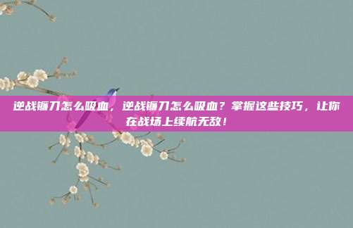 逆战镰刀怎么吸血,逆战镰刀怎么吸血?掌握这些技巧,让你在战场上续航无敌!