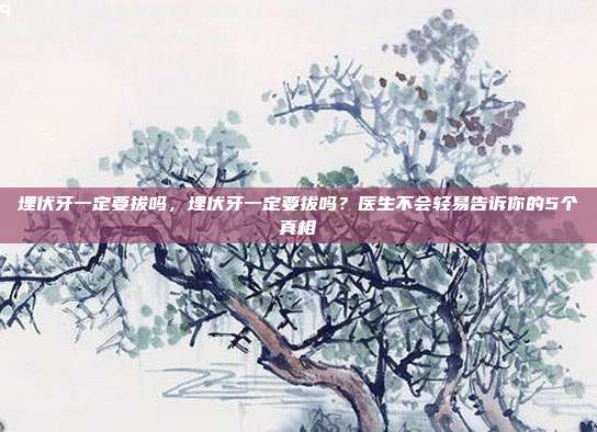 埋伏牙一定要拔吗,埋伏牙一定要拔吗?医生不会轻易告诉你的5个真相