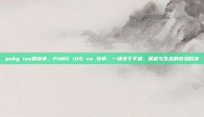 pubg ios和安卓,PUBG iOS vs 安卓,一场关于手感、延迟与生态的吃鸡对决