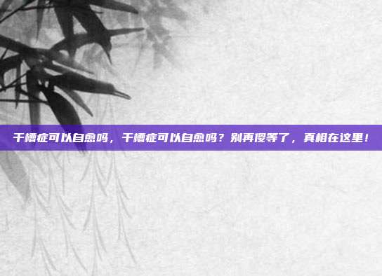 干槽症可以自愈吗,干槽症可以自愈吗?别再傻等了,真相在这里!