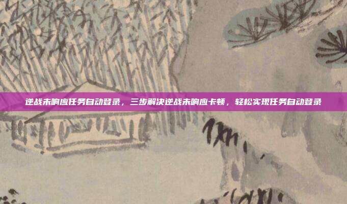 逆战未响应任务自动登录，三步解决逆战未响应卡顿，轻松实现任务自动登录