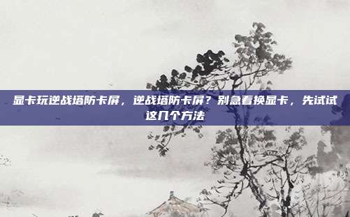 显卡玩逆战塔防卡屏,逆战塔防卡屏?别急着换显卡,先试试这几个方法
