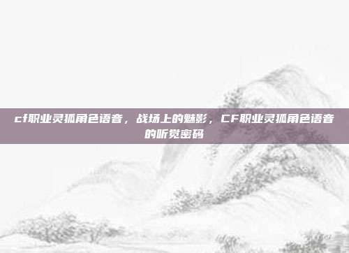 cf职业灵狐角色语音,战场上的魅影,CF职业灵狐角色语音的听觉密码