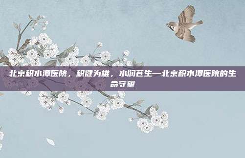 北京积水潭医院,积健为雄,水润苍生—北京积水潭医院的生命守望