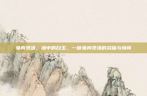 兔肉煲汤,汤中的白玉,一碗兔肉煲汤的滋味与情怀