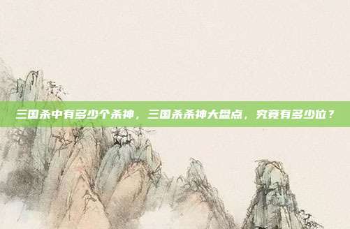 三国杀中有多少个杀神,三国杀杀神大盘点,究竟有多少位?
