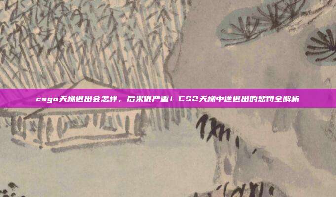 csgo天梯退出会怎样,后果很严重!CS2天梯中途退出的惩罚全解析