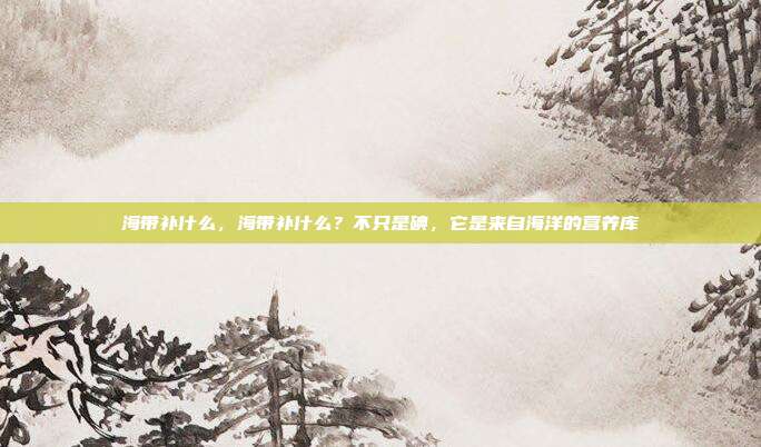 海带补什么,海带补什么?不只是碘,它是来自海洋的营养库