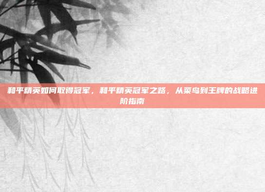 和平精英如何取得冠军,和平精英冠军之路,从菜鸟到王牌的战略进阶指南