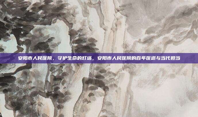 安阳市人民医院,守护生命的灯塔,安阳市人民医院的百年医道与当代担当