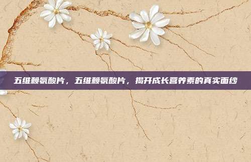 五维赖氨酸片,五维赖氨酸片,揭开成长营养素的真实面纱