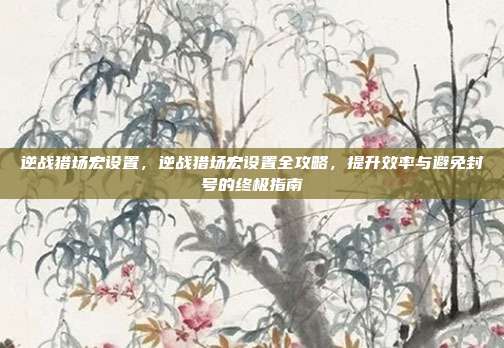 逆战猎场宏设置,逆战猎场宏设置全攻略,提升效率与避免封号的终极指南