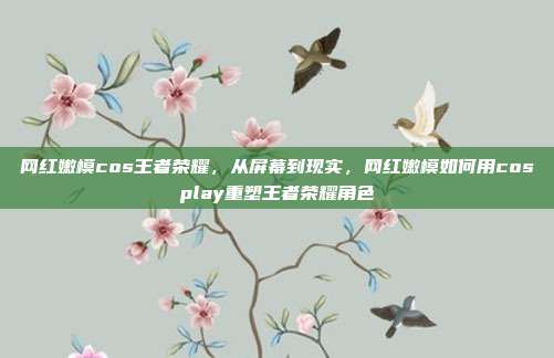 网红嫩模cos王者荣耀,从屏幕到现实,网红嫩模如何用cosplay重塑王者荣耀角色