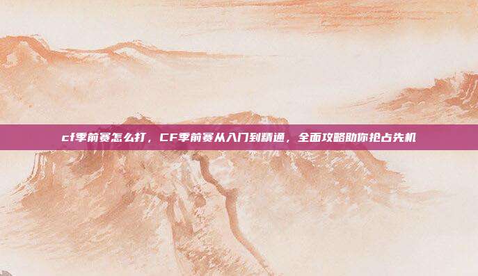 cf季前赛怎么打,CF季前赛从入门到精通,全面攻略助你抢占先机